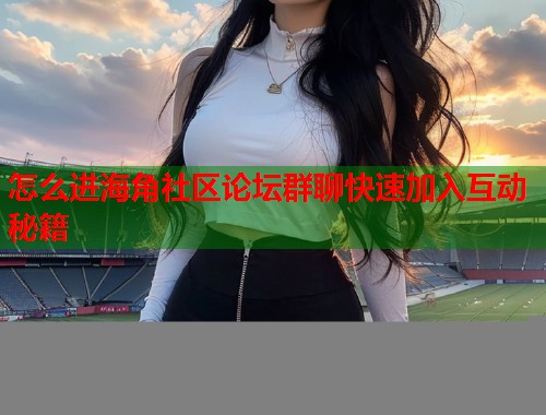 怎么进海角社区论坛群聊快速加入互动秘籍