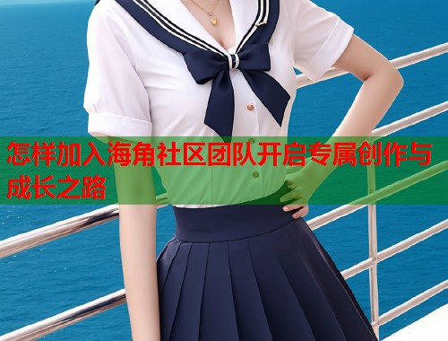 怎样加入海角社区团队开启专属创作与成长之路