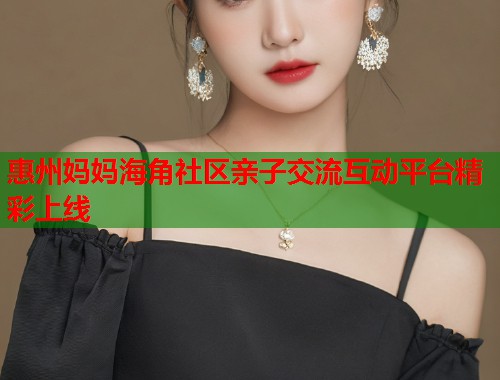 惠州妈妈海角社区亲子交流互动平台精彩上线