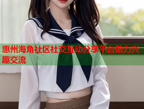 惠州海角社区社交互动分享平台助力兴趣交流