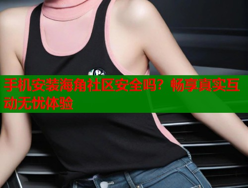 手机安装海角社区安全吗？畅享真实互动无忧体验