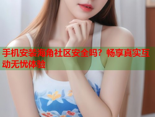 手机安装海角社区安全吗？畅享真实互动无忧体验