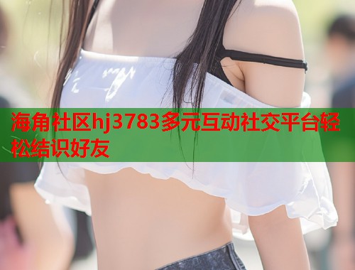 海角社区hj3783多元互动社交平台轻松结识好友