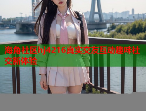 海角社区hj4216真实交友互动趣味社交新体验
