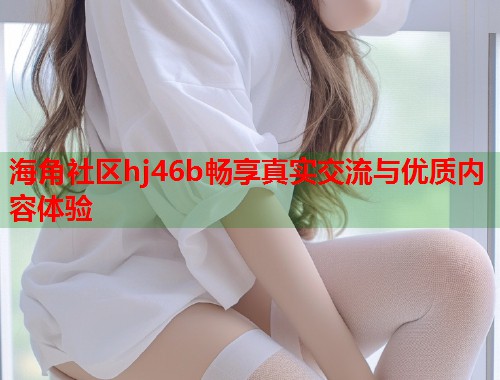 海角社区hj46b畅享真实交流与优质内容体验
