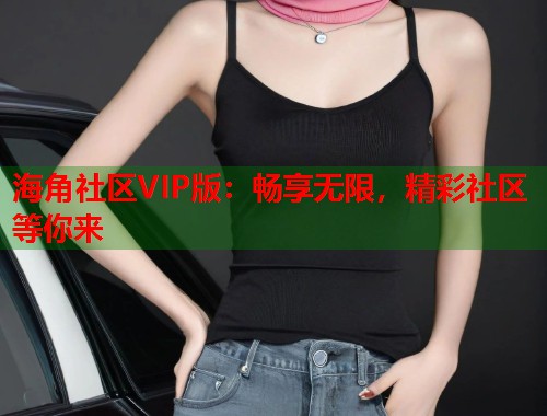 海角社区VIP版：畅享无限，精彩社区等你来