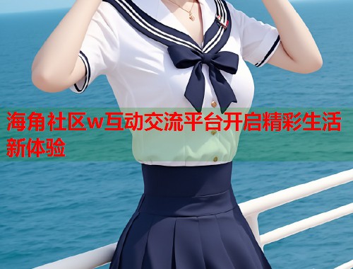 海角社区w互动交流平台开启精彩生活新体验