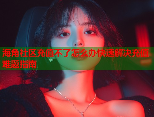 海角社区充值不了怎么办快速解决充值难题指南
