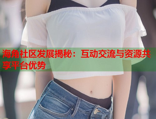 海角社区发展揭秘：互动交流与资源共享平台优势