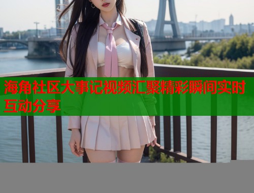 海角社区大事记视频汇聚精彩瞬间实时互动分享