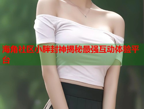 海角社区小胖封神揭秘最强互动体验平台