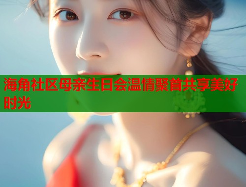 海角社区母亲生日会温情聚首共享美好时光