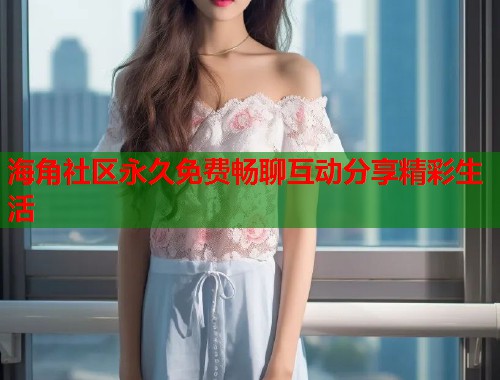 海角社区永久免费畅聊互动分享精彩生活
