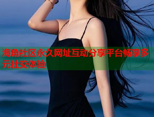 海角社区永久网址互动分享平台畅享多元社交体验