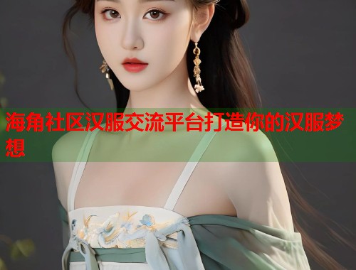 海角社区汉服交流平台打造你的汉服梦想