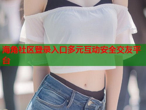 海角社区登录入口多元互动安全交友平台