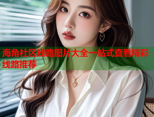 海角社区线路图片大全一站式查看精彩线路推荐