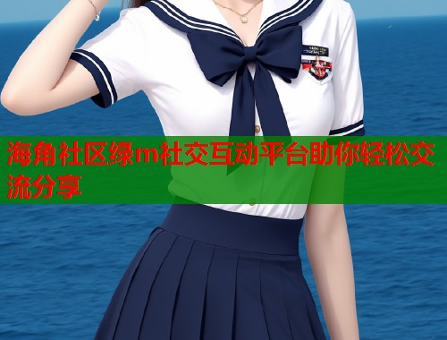 海角社区绿m社交互动平台助你轻松交流分享