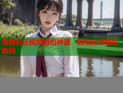 海角社区视频自拍神器，轻松记录精彩瞬间