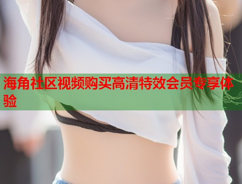 海角社区视频购买高清特效会员专享体验
