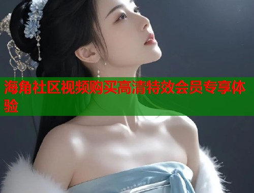 海角社区视频购买高清特效会员专享体验