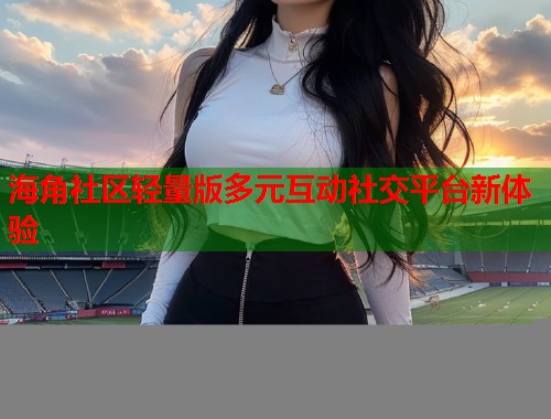 海角社区轻量版多元互动社交平台新体验