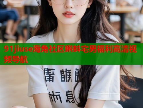 91jiuse海角社区蝌蚪宅男福利高清视频导航
