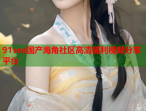 91sex国产海角社区高清福利视频分享平台
