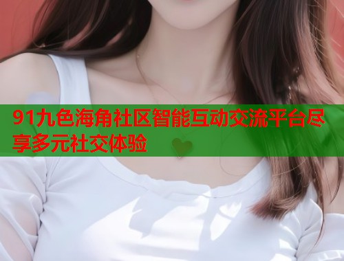 91九色海角社区智能互动交流平台尽享多元社交体验