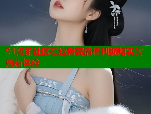 91海角社区在线看高清福利视频实时更新体验