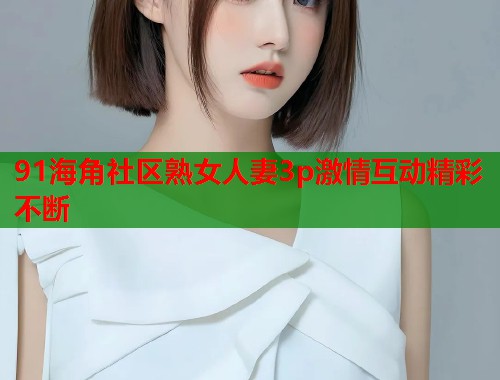 91海角社区熟女人妻3p激情互动精彩不断