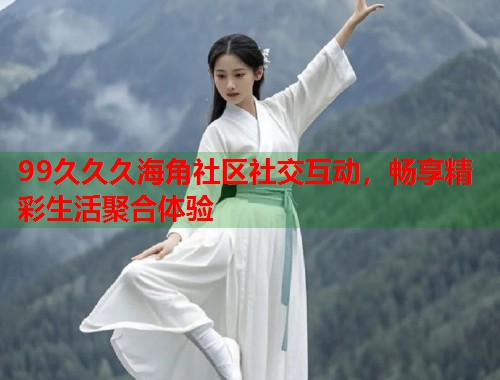 99久久久海角社区社交互动，畅享精彩生活聚合体验