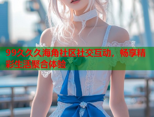 99久久久海角社区社交互动，畅享精彩生活聚合体验