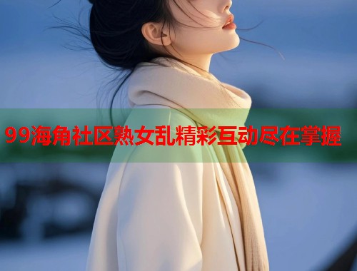99海角社区熟女乱精彩互动尽在掌握