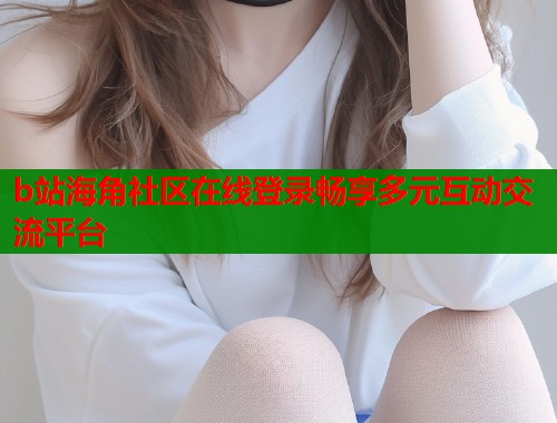 b站海角社区在线登录畅享多元互动交流平台