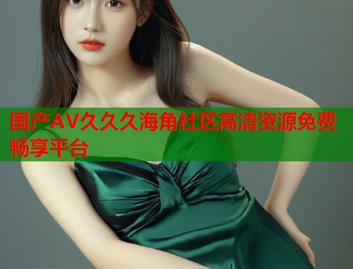 国产AV久久久海角社区高清资源免费畅享平台