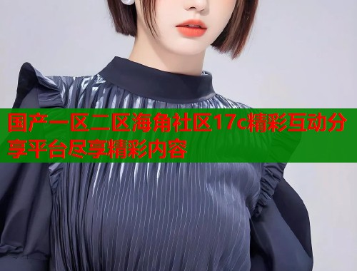 国产一区二区海角社区17c精彩互动分享平台尽享精彩内容