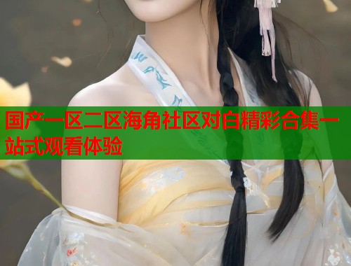 国产一区二区海角社区对白精彩合集一站式观看体验