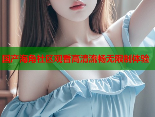 国产海角社区观看高清流畅无限制体验