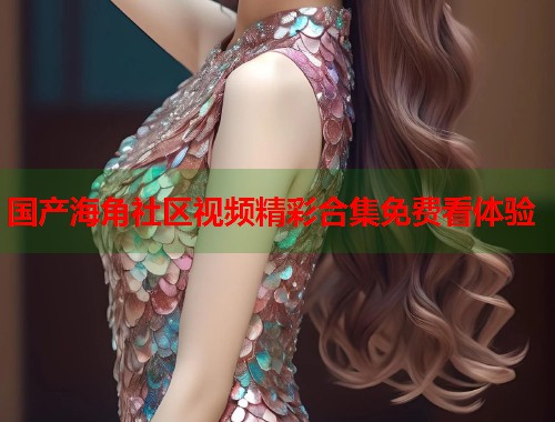 国产海角社区视频精彩合集免费看体验