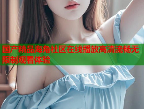 国产精品海角社区在线播放高清流畅无限制观看体验