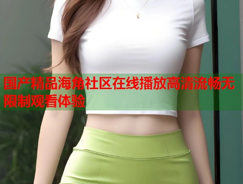 国产精品海角社区在线播放高清流畅无限制观看体验
