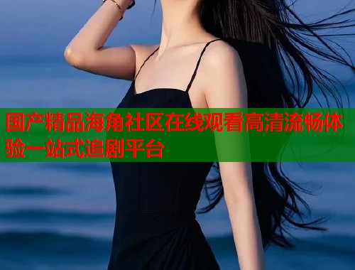 国产精品海角社区在线观看高清流畅体验一站式追剧平台