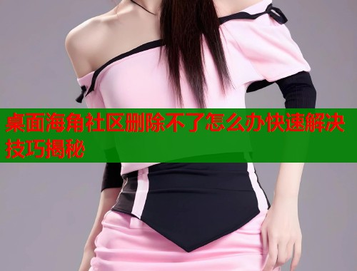 桌面海角社区删除不了怎么办快速解决技巧揭秘