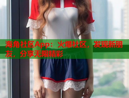 海角社区App：火爆社区，发现新朋友，分享无限精彩
