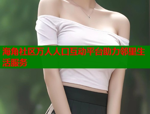 海角社区万人人口互动平台助力邻里生活服务