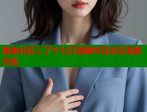 海角社区三了个七打造趣味互动交流新天地