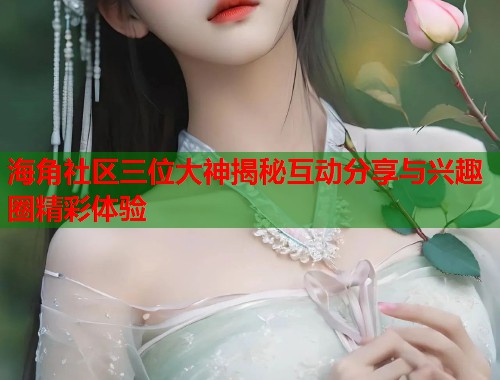 海角社区三位大神揭秘互动分享与兴趣圈精彩体验