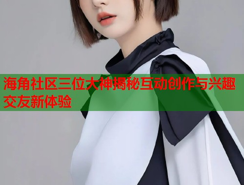 海角社区三位大神揭秘互动创作与兴趣交友新体验