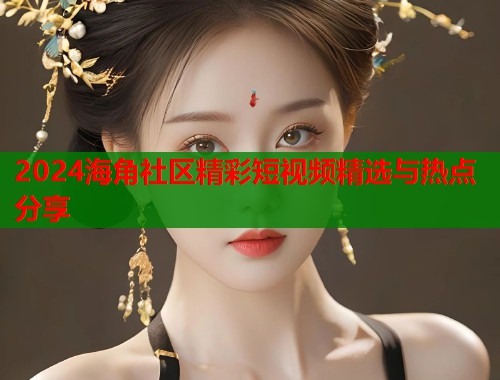 2024海角社区精彩短视频精选与热点分享